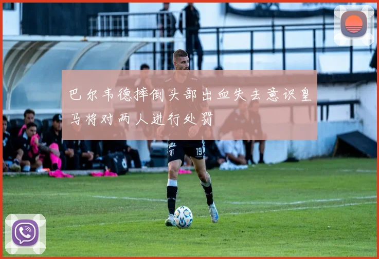 巴尔韦德摔倒头部出血失去意识皇马将对两人进行处罚