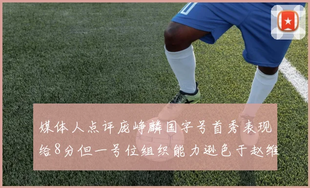 媒体人点评庞峥麟国字号首秀表现给8分但一号位组织能力逊色于赵维伦
