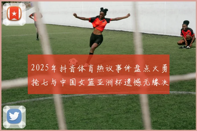 2025年抖音体育热议事件盘点火勇抢七与中国女篮亚洲杯遗憾无缘决赛