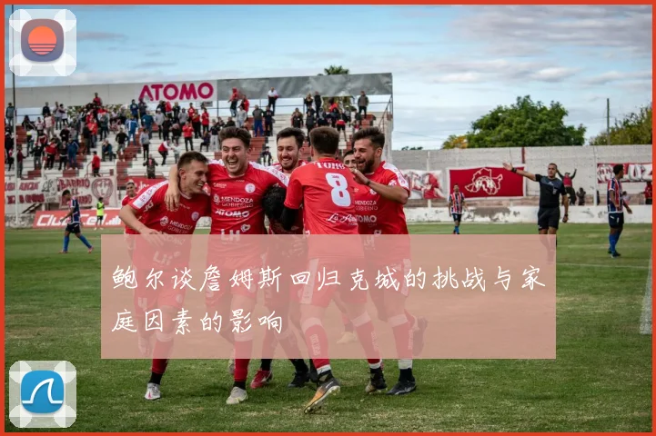 鲍尔谈詹姆斯回归克城的挑战与家庭因素的影响