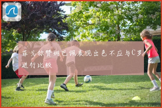 菲戈称赞姆巴佩表现出色不应与C罗进行比较