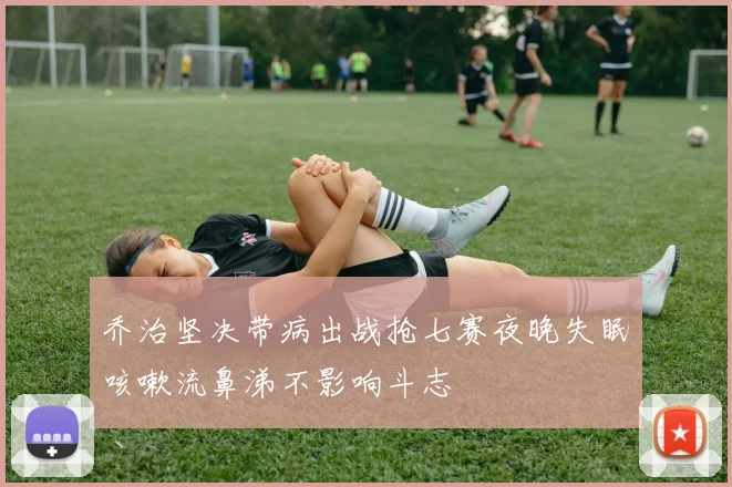 乔治坚决带病出战抢七赛夜晚失眠咳嗽流鼻涕不影响斗志