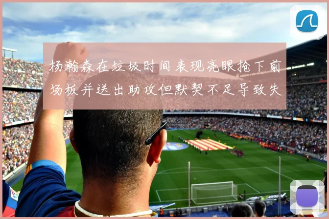 杨瀚森在垃圾时间表现亮眼抢下前场板并送出助攻但默契不足导致失误