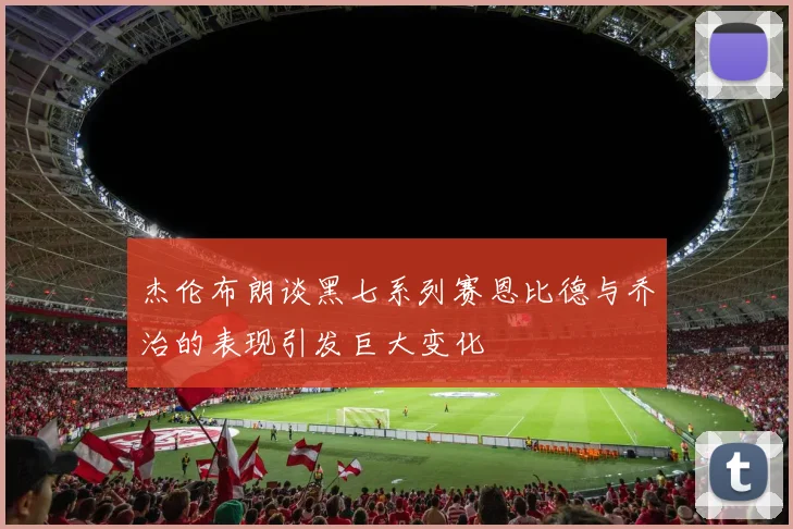 杰伦布朗谈黑七系列赛恩比德与乔治的表现引发巨大变化