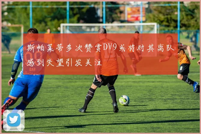 斯帕莱蒂多次赞赏DV9或将对其离队感到失望引发关注