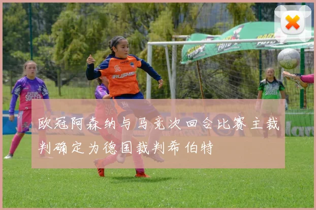 欧冠阿森纳与马竞次回合比赛主裁判确定为德国裁判希伯特