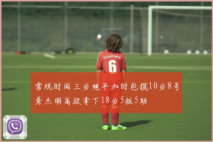 常规时间三分绝平加时包揽10分8号秀杰明高效拿下18分5板5助