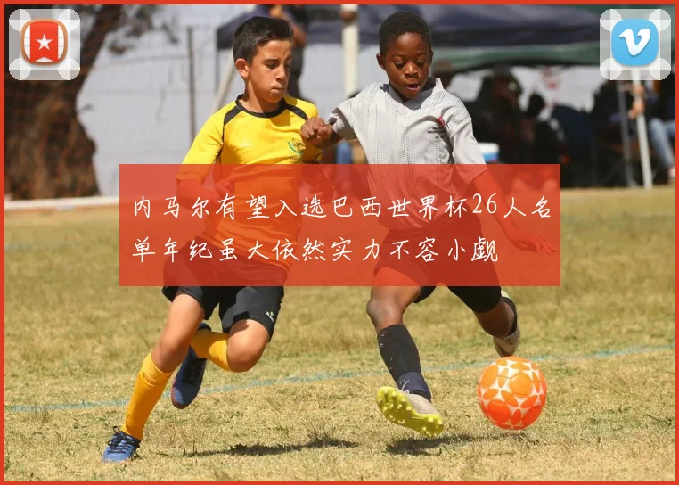 内马尔有望入选巴西世界杯26人名单年纪虽大依然实力不容小觑