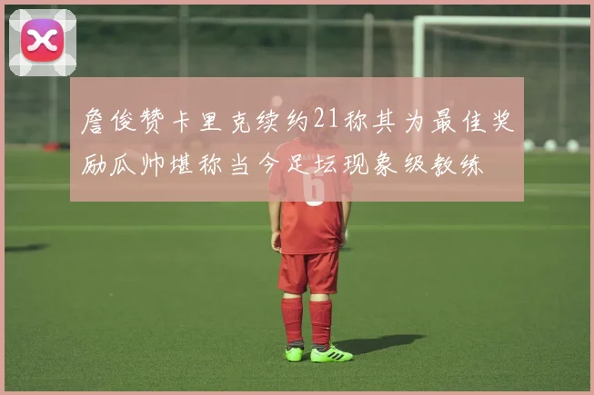 詹俊赞卡里克续约21称其为最佳奖励瓜帅堪称当今足坛现象级教练